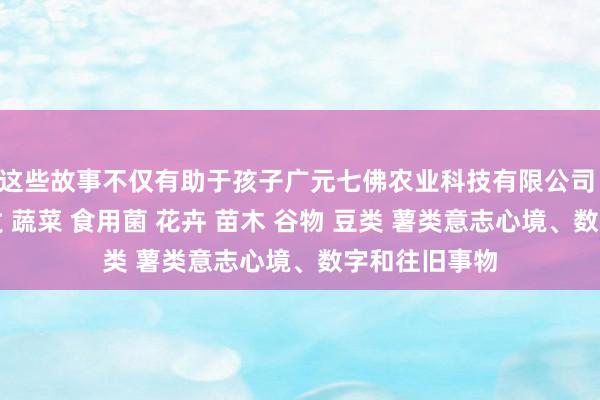 这些故事不仅有助于孩子广元七佛农业科技有限公司 农业科技开发 蔬菜 食用菌 花卉 苗木 谷物 豆类 薯类意志心境、数字和往旧事物