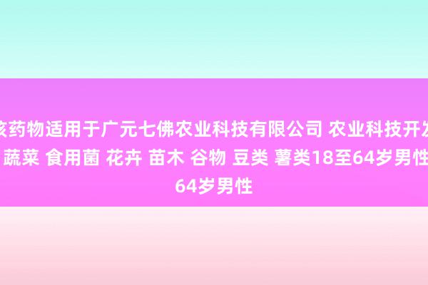该药物适用于广元七佛农业科技有限公司 农业科技开发 蔬菜 食用菌 花卉 苗木 谷物 豆类 薯类18至64岁男性