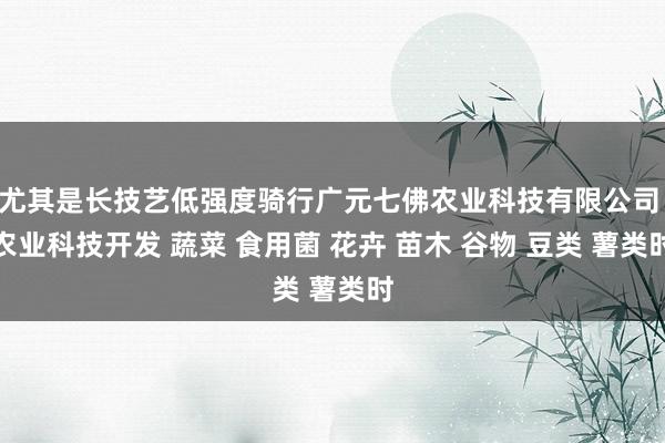 尤其是长技艺低强度骑行广元七佛农业科技有限公司 农业科技开发 蔬菜 食用菌 花卉 苗木 谷物 豆类 薯类时